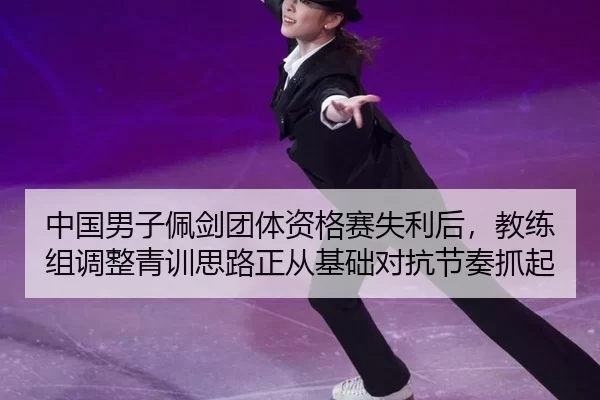 中国男子佩剑团体资格赛失利后，教练组调整青训思路正从基础对抗节奏抓起